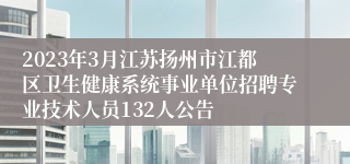 2023年3月江苏扬州市江都区卫生健康系统事业单位招聘专业技术人员132人公告