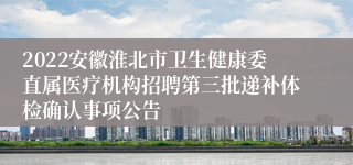 2022安徽淮北市卫生健康委直属医疗机构招聘第三批递补体检确认事项公告