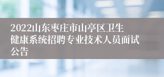 2022山东枣庄市山亭区卫生健康系统招聘专业技术人员面试公告