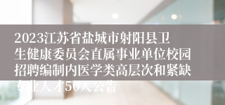 2023江苏省盐城市射阳县卫生健康委员会直属事业单位校园招聘编制内医学类高层次和紧缺专业人才50人公告　