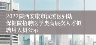 2022陕西安康市汉滨区妇幼保健院招聘医学类高层次人才拟聘用人员公示