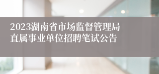 2023湖南省市场监督管理局直属事业单位招聘笔试公告