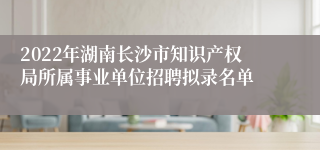 2022年湖南长沙市知识产权局所属事业单位招聘拟录名单