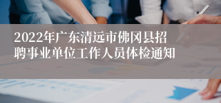 2022年广东清远市佛冈县招聘事业单位工作人员体检通知