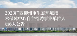 2023广西柳州市生态环境技术保障中心自主招聘事业单位人员6人公告