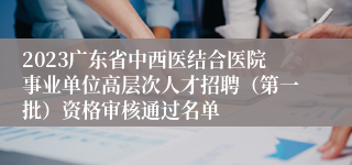 2023广东省中西医结合医院事业单位高层次人才招聘（第一批）资格审核通过名单