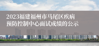 2023福建福州市马尾区疾病预防控制中心面试成绩的公示