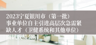 2023宁夏银川市（第一批）事业单位自主引进高层次急需紧缺人才（卫健系统和其他单位）面试成绩公示