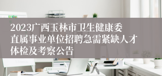 2023广西玉林市卫生健康委直属事业单位招聘急需紧缺人才体检及考察公告