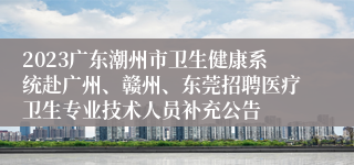 2023广东潮州市卫生健康系统赴广州、赣州、东莞招聘医疗卫生专业技术人员补充公告