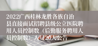 2022广西桂林龙胜各族自治县直接面试招聘县级公立医院聘用人员控制数（后勤服务聘用人员控制数）人员20人公告