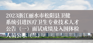 2023浙江丽水市松阳县卫健系统引进医疗卫生专业技术人才公告（一）面试成绩及入围体检人员公示（二）