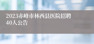 2023赤峰市林西县医院招聘40人公告