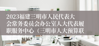 2023福建三明市人民代表大会常务委员会办公室人大代表履职服务中心（三明市人大预算联网监督中心）选聘2人