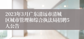 2023年3月广东清远市清城区城市管理和综合执法局招聘5人公告