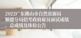 2022广东佛山市自然资源局顺德分局招考政府雇员面试成绩、总成绩及体检公告