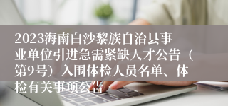 2023海南白沙黎族自治县事业单位引进急需紧缺人才公告（第9号）入围体检人员名单、体检有关事项公告