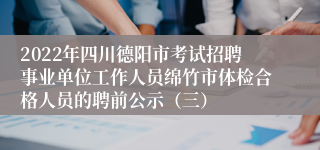 2022年四川德阳市考试招聘事业单位工作人员绵竹市体检合格人员的聘前公示（三）