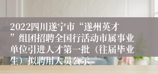 2022四川遂宁市“遂州英才”组团招聘全国行活动市属事业单位引进人才第一批（往届毕业生）拟聘用人员公示