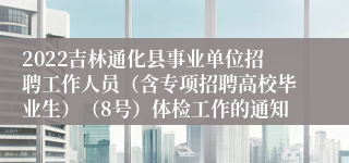 2022吉林通化县事业单位招聘工作人员（含专项招聘高校毕业生）（8号）体检工作的通知