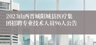 2023山西晋城阳城县医疗集团招聘专业技术人员96人公告