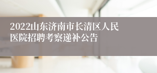 2022山东济南市长清区人民医院招聘考察递补公告