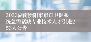2023湖南衡阳市市直卫健系统急需紧缺专业技术人才引进253人公告