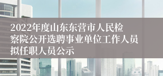 2022年度山东东营市人民检察院公开选聘事业单位工作人员拟任职人员公示