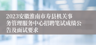 2023安徽淮南市寿县机关事务管理服务中心招聘笔试成绩公告及面试要求