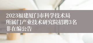 2023福建厦门市科学技术局所属门产业技术研究院招聘3名非在编公告