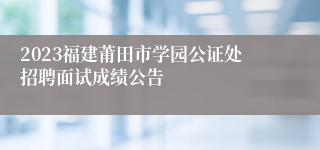 2023福建莆田市学园公证处招聘面试成绩公告