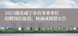 2023湖北咸宁市直事业单位招聘岗位取消、核减或保留公告