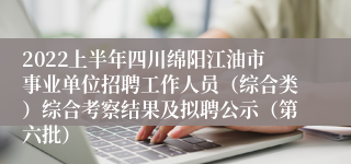 2022上半年四川绵阳江油市事业单位招聘工作人员（综合类）综合考察结果及拟聘公示（第六批）