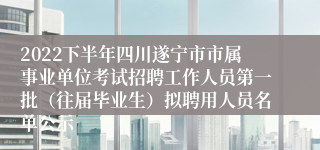 2022下半年四川遂宁市市属事业单位考试招聘工作人员第一批（往届毕业生）拟聘用人员名单公示