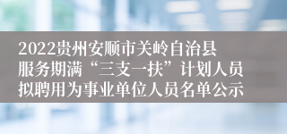 2022贵州安顺市关岭自治县服务期满“三支一扶”计划人员拟聘用为事业单位人员名单公示