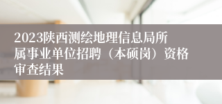 2023陕西测绘地理信息局所属事业单位招聘（本硕岗）资格审查结果