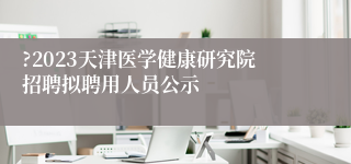 ?2023天津医学健康研究院招聘拟聘用人员公示