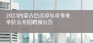 2023内蒙古巴彦淖尔市事业单位公开招聘预公告