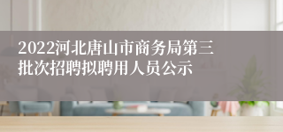 2022河北唐山市商务局第三批次招聘拟聘用人员公示