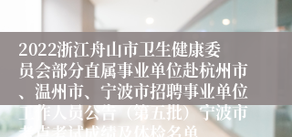 2022浙江舟山市卫生健康委员会部分直属事业单位赴杭州市、温州市、宁波市招聘事业单位工作人员公告（第五批）宁波市考点考试成绩及体检名单