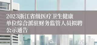 2023浙江省级医疗卫生健康单位综合派驻财务监管人员拟聘公示通告