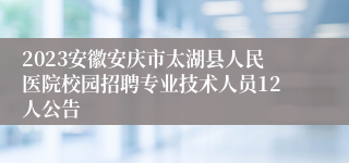2023安徽安庆市太湖县人民医院校园招聘专业技术人员12人公告