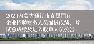 2023内蒙古通辽市直属国有企业招聘财务人员面试成绩、考试总成绩及进入政审人员公告