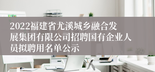 2022福建省尤溪城乡融合发展集团有限公司招聘国有企业人员拟聘用名单公示