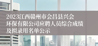 2023江西赣州市会昌县兴会环保有限公司应聘人员综合成绩及拟录用名单公示