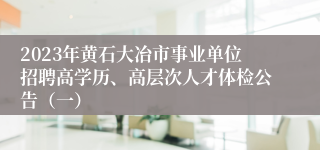 2023年黄石大冶市事业单位招聘高学历、高层次人才体检公告（一）