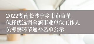 2022湖南长沙宁乡市市直单位择优选调全额事业单位工作人员考察环节递补名单公示