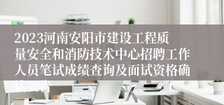 2023河南安阳市建设工程质量安全和消防技术中心招聘工作人员笔试成绩查询及面试资格确认公告