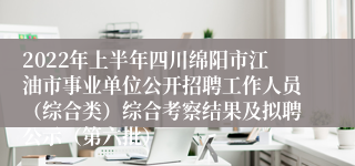 2022年上半年四川绵阳市江油市事业单位公开招聘工作人员（综合类）综合考察结果及拟聘公示（第六批）