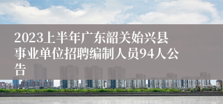2023上半年广东韶关始兴县事业单位招聘编制人员94人公告